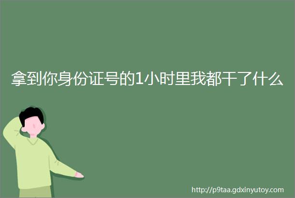 拿到你身份证号的1小时里我都干了什么